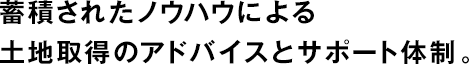 蓄積されたノウハウによる土地取得のアドバイスとサポート體制。