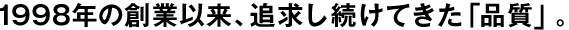 1998年の創(chuàng)業(yè)以來、追求し続けてきた「品質(zhì)」。