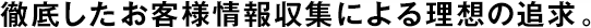 徹底したお客様情報(bào)収集による理想の追求。