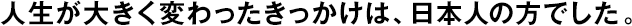 人生が大きく変わったきっかけは、日本人の方でした。
