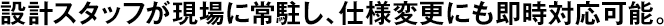 設計スタッフが現(xiàn)場に常駐し、仕様変更にも即時対応可能。
