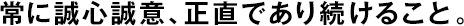 常に誠心誠意、正直であり続けること。