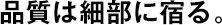 品質は細部に宿る。
