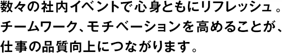 數(shù)々の社內(nèi)イベントで心身ともにリフレッシュ。チームワーク、モチベーションを高めることが、仕事の品質(zhì)向上につながります。