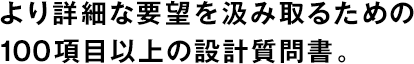より詳細(xì)な要望を汲み取るための100項(xiàng)目以上の設(shè)計(jì)質(zhì)問書。