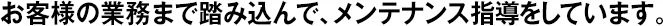 お客様の業(yè)務(wù)まで踏み込んで、メンテナンス指導(dǎo)をしています。