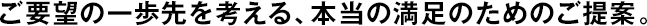 ご要望の一歩先を考える、本當(dāng)の満足のためのご提案。